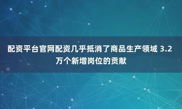 配资平台官网配资几乎抵消了商品生产领域 3.2 万个新增岗位的贡献
