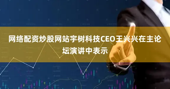 网络配资炒股网站宇树科技CEO王兴兴在主论坛演讲中表示