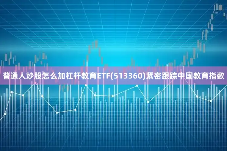 普通人炒股怎么加杠杆教育ETF(513360)紧密跟踪中国教育指数